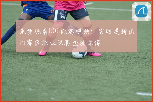 免费观看LOL比赛视频:实时更新热门赛区职业联赛全场录像