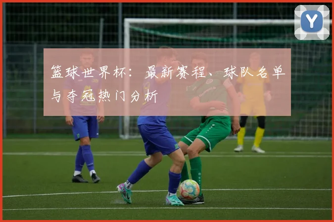 篮球世界杯：最新赛程、球队名单与夺冠热门分析