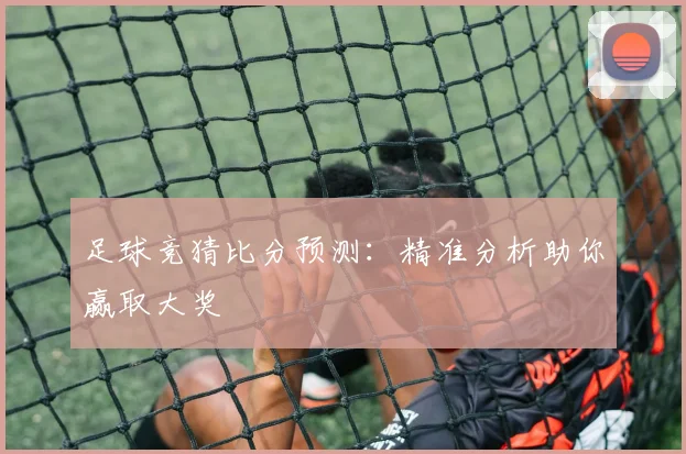足球竞猜比分预测：精准分析助你赢取大奖