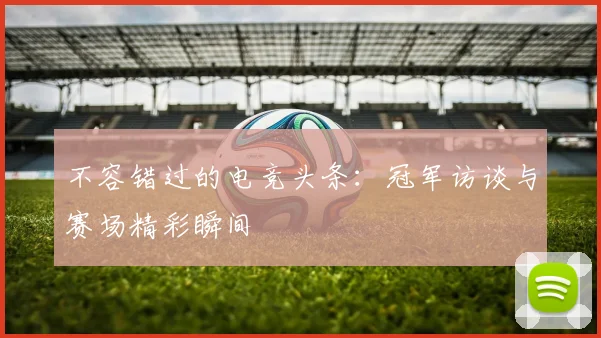 不容错过的电竞头条：冠军访谈与赛场精彩瞬间