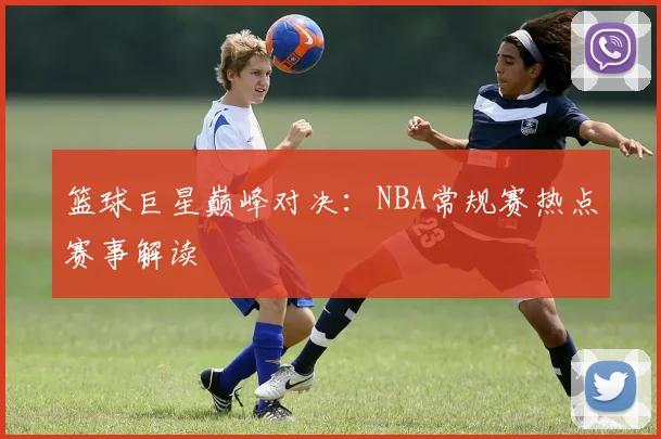 篮球巨星巅峰对决：NBA常规赛热点赛事解读