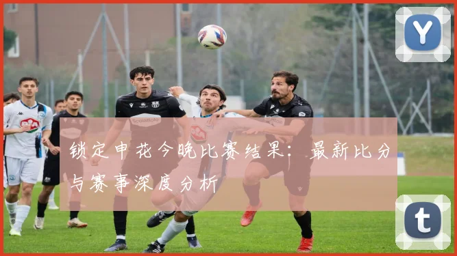 锁定申花今晚比赛结果：最新比分与赛事深度分析