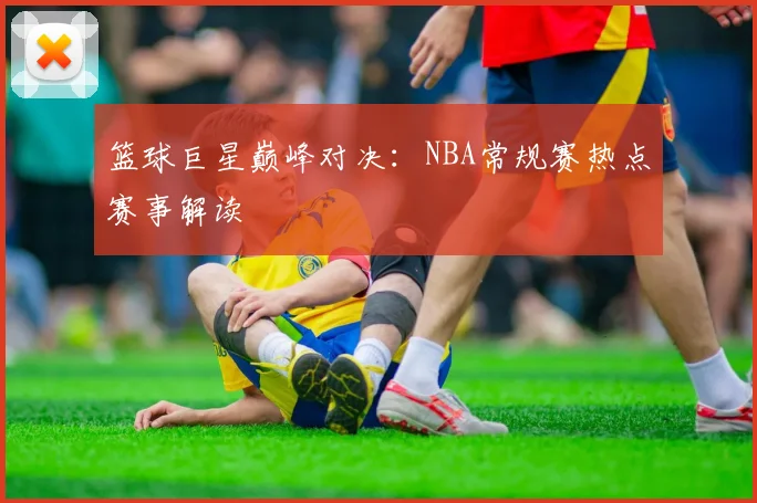 篮球巨星巅峰对决：NBA常规赛热点赛事解读