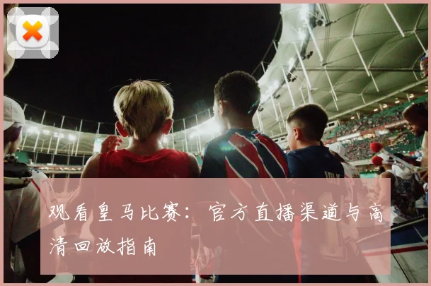 观看皇马比赛：官方直播渠道与高清回放指南