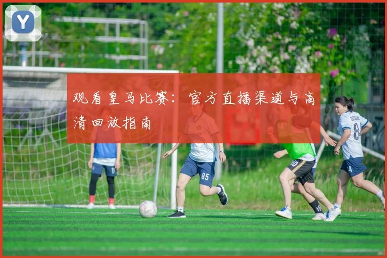观看皇马比赛：官方直播渠道与高清回放指南