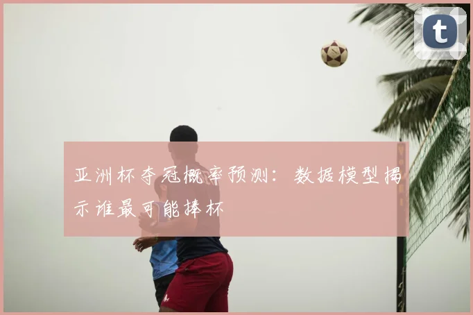 亚洲杯夺冠概率预测:数据模型揭示谁最可能捧杯